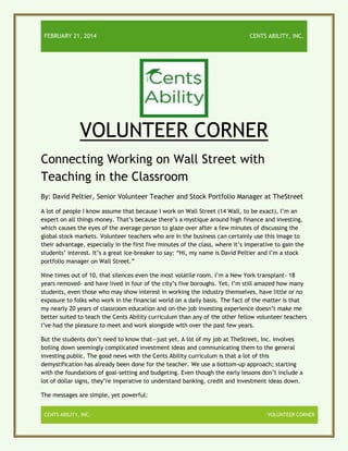 FEBRUARY 21, 2014

CENTS ABILITY, INC.

VOLUNTEER CORNER
Connecting Working on Wall Street with
Teaching in the Classroom
By: David Peltier, Senior Volunteer Teacher and Stock Portfolio Manager at TheStreet
A lot of people I know assume that because I work on Wall Street (14 Wall, to be exact), I’m an
expert on all things money. That’s because there’s a mystique around high finance and investing,
which causes the eyes of the average person to glaze over after a few minutes of discussing the
global stock markets. Volunteer teachers who are in the business can certainly use this image to
their advantage, especially in the first five minutes of the class, where it’s imperative to gain the
students’ interest. It’s a great ice-breaker to say: “Hi, my name is David Peltier and I’m a stock
portfolio manager on Wall Street.”
Nine times out of 10, that silences even the most volatile room. I’m a New York transplant- 18
years removed- and have lived in four of the city’s five boroughs. Yet, I’m still amazed how many
students, even those who may show interest in working the industry themselves, have little or no
exposure to folks who work in the financial world on a daily basis. The fact of the matter is that
my nearly 20 years of classroom education and on-the-job investing experience doesn’t make me
better suited to teach the Cents Ability curriculum than any of the other fellow volunteer teachers
I’ve had the pleasure to meet and work alongside with over the past few years.
But the students don’t need to know that—just yet. A lot of my job at TheStreet, Inc. involves
boiling down seemingly complicated investment ideas and communicating them to the general
investing public. The good news with the Cents Ability curriculum is that a lot of this
demystification has already been done for the teacher. We use a bottom-up approach; starting
with the foundations of goal-setting and budgeting. Even though the early lessons don’t include a
lot of dollar signs, they’re imperative to understand banking, credit and investment ideas down.
The messages are simple, yet powerful:
CENTS ABILITY, INC.

VOLUNTEER CORNER

 