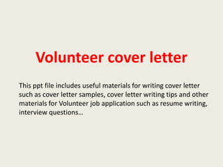 Volunteer cover letter
This ppt file includes useful materials for writing cover letter
such as cover letter samples, cover letter writing tips and other
materials for Volunteer job application such as resume writing,
interview questions…

 