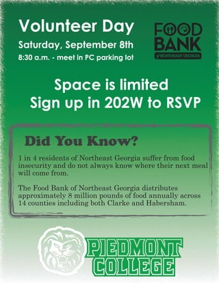 Volunteer Day
Saturday, September 8th
8:30 a.m. - meet in PC parking lot



      Space is limited
   Sign up in 202W to RSVP

 Did You Know?
1 in 4 residents of Northeast Georgia suffer from food
insecurity and do not always know where their next meal
will come from.

The Food Bank of Northeast Georgia distributes
approximately 8 million pounds of food annually across
14 counties including both Clarke and Habersham.
 