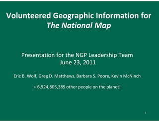 Volunteered Geographic Information for
          The National Map


    Presentation for the NGP Leadership Team
                  June 23, 2011

 Eric B. Wolf, Greg D. Matthews, Barbara S. Poore, Kevin McNinch

          + 6,924,805,389 other people on the planet!




                                                                   1
 