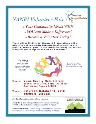 YANPI Volunteer Fair
              Your Community Needs YOU!
                YOU can Make a Difference!
                 Become a Volunteer Today!
There will be 30 different Nonprofit Organizations with a
wide range of community interests (environment, health,
politics, animals, poverty, education and more) that w ill be
ready for you to sign up to become a volunteer!




    We bring
    volunteer                                              Learn more at
  opportunities                                            www.yumalibrary.org

     to you!



Where:      Yu m a C o u n t y M a i n L i b r a r y
            2951 S. 21st Drive, Yuma, AZ 85364
            Conference Rooms A+B+C

When:       S a t u r d a y, O c t o b e r 1 6 , 2 0 1 0
            10:00am– 2:00pm
For Further information please contact:

Emily Bull, Yuma Nonprofit Resource Center AmeriCorps
VISTA, at Emily.bull@yumalibrary.org (928) 314-2440.
                           or
Rebecca McSween, Yuma County Library District Volunteer
Coordinator at rmcsween@yumalibrary.org (928) 314-6501 .
 