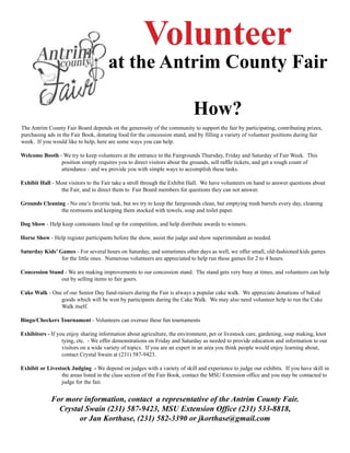 Volunteer
at the Antrim County Fair
How?
The Antrim County Fair Board depends on the generosity of the community to support the fair by participating, contributing prizes,
purchasing ads in the Fair Book, donating food for the concession stand, and by filling a variety of volunteer positions during fair
week. If you would like to help, here are some ways you can help.
Welcome Booth - We try to keep volunteers at the entrance to the Fairgrounds Thursday, Friday and Saturday of Fair Week. This
position simply requires you to direct visitors about the grounds, sell raffle tickets, and get a rough count of
attendance - and we provide you with simple ways to accomplish these tasks.
Exhibit Hall - Most visitors to the Fair take a stroll through the Exhibit Hall. We have volunteers on hand to answer questions about
the Fair, and to direct them to Fair Board members for questions they can not answer.
Grounds Cleaning - No one’s favorite task, but we try to keep the fairgrounds clean, but emptying trash barrels every day, cleaning
the restrooms and keeping them stocked with towels, soap and toilet paper.
Dog Show - Help keep contestants lined up for competition, and help distribute awards to winners.
Horse Show - Help register participants before the show, assist the judge and show superintendant as needed.
Saturday Kids’ Games - For several hours on Saturday, and sometimes other days as well, we offer small, old-fashioned kids games
for the little ones. Numerous volunteers are appreciated to help run these games for 2 to 4 hours.
Concession Stand - We are making improvements to our concession stand. The stand gets very busy at times, and volunteers can help
out by selling items to fair goers.
Cake Walk - One of our Senior Day fund-raisers during the Fair is always a popular cake walk. We appreciate donations of baked
goods which will be won by participants during the Cake Walk. We may also need volunteer help to run the Cake
Walk itself.
Bingo/Checkers Tournament - Volunteers can oversee these fun tournaments
Exhibitors - If you enjoy sharing information about agriculture, the environment, pet or livestock care, gardening, soap making, knot
tying, etc. - We offer demonstrations on Friday and Saturday as needed to provide education and information to our
visitors on a wide variety of topics. If you are an expert in an area you think people would enjoy learning about,
contact Crystal Swain at (231) 587-9423.
Exhibit or Livestock Judging - We depend on judges with a variety of skill and experience to judge our exhibits. If you have skill in
the areas listed in the class section of the Fair Book, contact the MSU Extension office and you may be contacted to
judge for the fair.
For more information, contact a representative of the Antrim County Fair.
Crystal Swain (231) 587-9423, MSU Extension Office (231) 533-8818,
or Jan Korthase, (231) 582-3390 or jkorthase@gmail.com
 