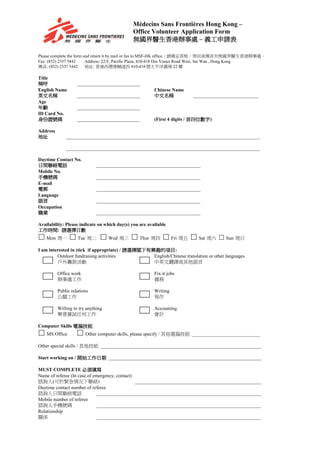 Médecins Sans Frontières Hong Kong –
                                              Office Volunteer Application Form
                                              無國界醫生香港辦事處 – 義工申請表

Please complete the form and return it by mail or fax to MSF-HK office. / 請填妥表格，寄回或傳真至無國界醫生香港辦事處。
Fax: (852) 2337 5442      Address: 22/F, Pacific Plaza, 410-418 Des Voeux Road West, Sai Wan , Hong Kong
傳真: (852) 2337 5442       地址: 香港西環德輔道西 410-418 號太平洋廣場 22 樓

Title
稱呼                  __________________________
English Name                                             Chinese Name
英文名稱                __________________________           中文名稱               ___________________________
Age
年齡                  __________________________
ID Card No.
身份證
身份證號碼               __________________________                             首四位數字
                                                                             位數字)
                                                         (First 4 digits / 首四位數字

Address
地址            ________________________________________________________________________________

              ________________________________________________________________________________

Daytime Contact No.
日間聯絡電話                        ___________________________________________
Mobile No.
手機號碼                          ___________________________________________
E-mail
電郵                            ___________________________________________
Language
語言                            ___________________________________________
Occupation
職業                            ___________________________________________

Availability: Please indicate on which day(s) you are available
工作時間:
工作時間 請選擇日數
    Mon 周一          Tue 周二          Wed 周三        Thur 周四          Fri 周五     Sat 周六     Sun 周日

                                           請選擇閣下有興趣的項目:
I am interested in (tick if appropriate) / 請選擇閣下有興趣的項目
         Outdoor fundraising activities           English/Chinese translation or other languages
         戶外籌款活動                                   中英文翻譯或其他語言

          Office work                                    Fix-it jobs
          辦事處工作                                          雜務

          Public relations                               Writing
          公關工作                                           寫作

          Willing to try anything                        Accounting
          樂意嘗試任何工作                                       會計

Computer Skills 電腦技能
    MS Office           Other computer skills, please specify / 其他電腦技能 ____________________________

Other special skills / 其他技能 __________________________________________________________________

Start working on / 開始工作日期 _______________________________________________________________

MUST COMPLETE 必須填寫
Name of referee (In case of emergency, contact)
諮詢人(可於緊急情况下聯絡)                                  ____________________________________________________
Daytime contact number of referee
諮詢人日間聯絡電話                    ____________________________________________________________________
Mobile number of referee
諮詢人手機號碼                      ____________________________________________________________________
Relationship
關係                           ____________________________________________________________________