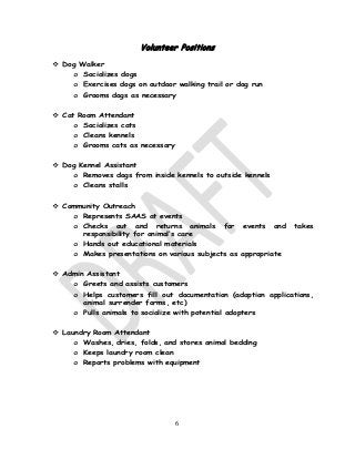 6
Volunteer Positions
 Dog Walker
o Socializes dogs
o Exercises dogs on outdoor walking trail or dog run
o Grooms dogs as necessary
 Cat Room Attendant
o Socializes cats
o Cleans kennels
o Grooms cats as necessary
 Dog Kennel Assistant
o Removes dogs from inside kennels to outside kennels
o Cleans stalls
 Community Outreach
o Represents SAAS at events
o Checks out and returns animals for events and takes
responsibility for animal’s care
o Hands out educational materials
o Makes presentations on various subjects as appropriate
 Admin Assistant
o Greets and assists customers
o Helps customers fill out documentation (adoption applications,
animal surrender forms, etc)
o Pulls animals to socialize with potential adopters
 Laundry Room Attendant
o Washes, dries, folds, and stores animal bedding
o Keeps laundry room clean
o Reports problems with equipment
 