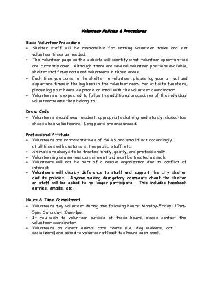 Volunteer Policies & Procedures
Basic Volunteer Procedure
• Shelter staff will be responsible for setting volunteer tasks and set
volunteer times as needed.
• The volunteer page on the website will identify what volunteer opportunities
are currently open. Although there are several volunteer positions available,
shelter staff may not need volunteers in those areas.
• Each time you come to the shelter to volunteer, please log your arrival and
departure times in the log book in the volunteer room. For off-site functions,
please log your hours via phone or email with the volunteer coordinator.
• Volunteers are expected to follow the additional procedures of the individual
volunteer teams they belong to.
Dress Code
• Volunteers should wear modest, appropriate clothing and sturdy, closed-toe
shoes when volunteering. Long pants are encouraged.
Professional Attitude
• Volunteers are representatives of SAAS and should act accordingly
at all times with customers, the public, staff, etc.
• Animals are always to be treated kindly, gently, and professionally.
• Volunteering is a serious commitment and must be treated as such.
• Volunteers will not be part of a rescue organization due to conflict of
interest.
• Volunteers will display deference to staff and support the city shelter
and its policies. Anyone making derogatory comments about the shelter
or staff will be asked to no longer participate. This includes facebook
entries, emails, etc.
Hours & Time Commitment
• Volunteers may volunteer during the following hours: Monday-Friday: 10am-
5pm; Saturday: 10am-1pm.
• If you wish to volunteer outside of these hours, please contact the
volunteer coordinator.
• Volunteers on direct animal care teams (i.e. dog walkers, cat
socializers) are asked to volunteer at least two hours each week.
 