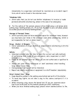 9
immediately to a supervisor and should be recorded on an incident report
form, which can be found in the volunteer room.
Telephone Calls
• SAAS asks that you do not use shelter telephones to receive or make
personal calls while volunteering, unless in the case of an emergency.
• For the safety of the animals, please refrain from using a cell phone while
walking dogs, handling animals, etc. If you have the need to use a cell phone, please
do so when you are not directly handling animals.
Storage of Personal Items
• SAAS currently does not have dedicated space for volunteer items, however
you may leave your items in the volunteer room while volunteering. SAAS is
not responsible for lost or stolen items.
Drugs, Alcohol, & Weapons
• Use or possession of drugs, alcohol, or weapons while volunteering is strictly
forbidden.
Safety
• Volunteers should take the time to learn the correct and safe methods
of performing their tasks. If you are unsure, ask a supervisor or staff
member.
• Please do not attempt work for which you are not authorized or qualified to
do.
• Always use good lifting techniques or seek assistance when handling
large and/or heavy items.
• Horseplay and fighting will not be tolerated.
• Report any unsafe conditions or equipment to a staff member immediately.
Direct Animal Care – Dogs
• Dogs should be walked in the walking area behind and north of the shelter.
• To avoid dog fights, do not take a dog to the canine courtyard if it is
occupied.
• When returning a dog, secure the kennel lock. If you are uncertain about
how to put locks back on the kennels, please get staff assistance.
• When you have finished walking dogs, please return leashes/collars to the
 