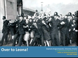 Over to Leona! Stephanie Anagnostopoulos, University of Exeter [email_address] exeter.ac.uk/alumnisupporters +44 1392 725003 