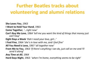 Further Beatles tracks about volunteering and alumni relations She Loves You ,  1963 I Want to Hold Your Hand , 1963  Come Together ,  ‘…right now’ Can’t Buy Me Love , 1964  ‘tell me you want the kind of things that money just can’t buy’ Eight Days a Week  ‘Ooh I need your love, girl…’ I Feel Fine , 1964  ‘she’s in love with me, and I feel fine’ All You Need is Love,  1967  ‘all together now’ From Me to You , 1963  ‘If there's anything I can do, just call on me and I'll send it along’  Any Time at All , 1964 Hard Days Night , 1963  ‘when I’m home, everything seems to be right’  