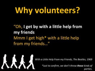 Why volunteers? “ Oh,  I get by with a little help from my friends Mmm I get high* with a little help from my friends…” With a Little Help From my Friends, The Beatles, 1969 *Just to confirm, we don’t throw  those  kinds of parties. 