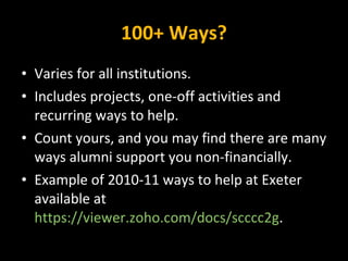 100+ Ways? Varies for all institutions. Includes projects, one-off activities and recurring ways to help. Count yours, and you may find there are many ways alumni support you non-financially. Example of 2010-11 ways to help at Exeter available at  https://viewer.zoho.com/docs/scccc2g . 