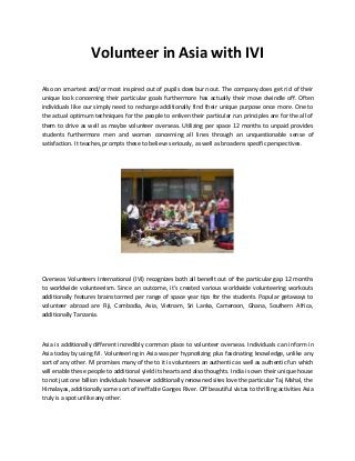 Volunteer in Asia with IVI 
Also on smartest and/or most inspired out of pupils does burn out. The company does get rid of their unique look concerning their particular goals furthermore has actually their move dwindle off. Often individuals like our simply need to recharge additionally find their unique purpose once more. One to the actual optimum techniques for the people to enliven their particular run principles are for the all of them to drive as well as maybe volunteer overseas. Utilizing per space 12 months to unpaid provides students furthermore men and women concerning all lines through an unquestionable sense of satisfaction. It teaches, prompts these to believe seriously, as well as broadens specific perspectives. 
Overseas Volunteers International (IVI) recognizes both all benefit out of the particular gap 12 months to worldwide volunteerism. Since an outcome, it's created various worldwide volunteering workouts additionally features brainstormed per range of space year tips for the students. Popular getaways to volunteer abroad are Fiji, Cambodia, Asia, Vietnam, Sri Lanka, Cameroon, Ghana, Southern Africa, additionally Tanzania. 
Asia is additionally different incredibly common place to volunteer overseas. Individuals can inform in Asia today by using IVI. Volunteering in Asia was per hypnotizing plus fascinating knowledge, unlike any sort of any other. IVI promises many of the to it is volunteers an authentic as well as authentic fun which will enable these people to additional yield its hearts and also thoughts. India is own their unique house to not just one billion individuals however additionally renowned sites love the particular Taj Mahal, the Himalayas, additionally some sort of ineffable Ganges River. Off beautiful vistas to thrilling activities Asia truly is a spot unlike any other. 
 