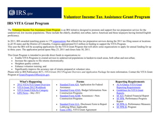 Volunteer Income Tax Assistance Grant Program
IRS VITA Grant Program
The Volunteer Income Tax Assistance Grant Program is an IRS initiative designed to promote and support free tax preparation service for the
underserved, low income populations. These include the elderly, disabled, non-urban, native American and those taxpayers having limited English
proficiency.

In 2011, IRS awarded matching grants to 179 organizations that offered free tax preparation services during the 2011 tax filing season at locations
in all 50 states and the District of Columbia. Congress appropriated $12 million in funding to support the VITA Program.
This year the IRS will be accepting applications for the VITA Grant Program that will allow some organizations to apply for annual funding for up
to three years. The application period opens May 23, 2011 and closes June 30, 2011.

This Grant Program is intended to provide direct funds to organizations to:
    • Enable VITA Programs to extend services to underserved populations in hardest-to-reach areas, both urban and non-urban;
    • Increase the capacity to file returns electronically;
    • Heighten quality control;
    • Enhance volunteer training; and
    • Significantly improve the accuracy rate of returns prepared at volunteer sites.
Please refer to IRS Publication 4671, VITA Grant 2012 Program Overview and Application Package for more information. Contact the VITA Grant
Program at Grant.Program.Office@irs.gov.

            What's Happening                                          Forms                                    Reporting Requirements
     •   2012 VITA/TCE Grant Overview            •   Standard Form 424, Application for Federal            •   At-A-Glance VITA Grant
     •   VITA Grant 2012 Workbook                    Assistance                                                Reporting Requirements
     •   VITA Grant FAQs by Category             •   Standard Form 424A, Budget Information–Non-           •   Guidelines for VITA Grant
     •   GPO News - May 2011                         Construction Programs                                     Reports
                                                 •   Standard Form 424B, Assurances—Non-                   •   SF 425, Federal Financial Report
                                                     Construction Programs                                 •   SF PPR, Performance Progress
                                                                                                               Report
                                                 •   Standard Form LLL, Disclosure Form to Report          •   SF PPR-A, Performance Measures
                                                     Lobbying When Applicable                              •   SF PPR-B, Program
                                                 •   Form 13981, VITA Grant Agreement
 