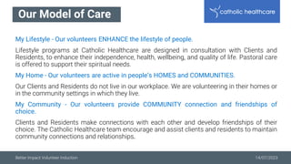 Better Impact Volunteer Induction 14/07/2023
Our Model of Care
My Lifestyle - Our volunteers ENHANCE the lifestyle of people.
Lifestyle programs at Catholic Healthcare are designed in consultation with Clients and
Residents, to enhance their independence, health, wellbeing, and quality of life. Pastoral care
is offered to support their spiritual needs.
My Home - Our volunteers are active in people’s HOMES and COMMUNITIES.
Our Clients and Residents do not live in our workplace. We are volunteering in their homes or
in the community settings in which they live.
My Community - Our volunteers provide COMMUNITY connection and friendships of
choice.
Clients and Residents make connections with each other and develop friendships of their
choice. The Catholic Healthcare team encourage and assist clients and residents to maintain
community connections and relationships.
 