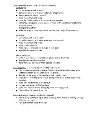 Instruments (2 people, do not need to be bilingual.)
   Cold sterile
   • Let instruments soak in water.
   • Scrub instruments with soapy water and a toothbrush.
   • Always keep instruments opened.
   • Rinse the instruments twice.
   • Place the dry instruments in the cold sterile solution.
   • Vets should dry (using sterile gauze) or rinse (with garrafon water) before
      using instruments.
   • Keep packs together.
   • Make any trips to the surgery room to collect and drop off instruments.

   Autoclave
   • Let instruments soak in water
   • Scrub instruments with soapy water and a toothbrush.
   • Rinse the instruments twice.
   • Wrap dry instruments.
   • Place 3 pieces of gauze and a drape in each pack.
   • Run them through autoclave.

   Gauze and drape
   • Make sterile packages of drape and gauzes during down time.
   • Run them through the autoclave.
   • Take them into surgery as them become available.

Food Organizer (1-2 people, do not need to be bilingual)
   • Find people/restaurants to donate food for vets and volunteers everyday.
      10 for breakfast, 20 for lunch and 6 for dinner.
   • Get the coffee going in the morning and get snacks ready.
   • Check to see that there are enough eating utensils and plates- need some,
      buy them.
   • Make sure food arrives and is set out.
   • Let everyone know the food is there.
   • Make sure there is always enough to drink, especially water.
   • Help out in other areas if you can!

Laundry (1 person, does not need to be bilingual.)
   • Pick up dirty laundry at 5 p.m. or so everyday. Have the clean laundry back by
      8:30 a.m. everyday.
   • Help out in other areas if you can!
 
