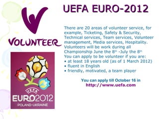 UEFA EURO-2012
There are 20 areas of volunteer service, for
example, Ticketing, Safety & Security,
Technical services, Team services, Volunteer
management, Media services, Hospitality.
Volunteers will be work during all
Championship June the 8th -July the 8th
You can apply to be volunteer if you are:
• at least 18 years old (as of 1 March 2012)
• fluent in English
• friendly, motivated, a team player

        You can apply till October 16 in
          http://www.uefa.com
 