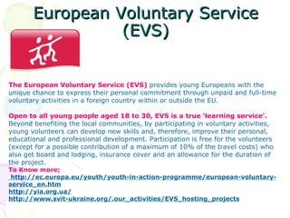 European Voluntary Service
                 (EVS)


The European Voluntary Service (EVS) provides young Europeans with the
unique chance to express their personal commitment through unpaid and full-time
voluntary activities in a foreign country within or outside the EU.

Open to all young people aged 18 to 30, EVS is a true ‘learning service’.
Beyond benefiting the local communities, by participating in voluntary activities,
young volunteers can develop new skills and, therefore, improve their personal,
educational and professional development. Participation is free for the volunteers
(except for a possible contribution of a maximum of 10% of the travel costs) who
also get board and lodging, insurance cover and an allowance for the duration of
the project.
To Know more:
 http://ec.europa.eu/youth/youth-in-action-programme/european-voluntary-
service_en.htm
http://yia.org.ua/
http://www.svit-ukraine.org/.our_activities/EVS_hosting_projects
 