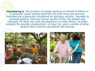 Volunteering is the practice of people working on behalf of others or
   a particular cause without payment for their time and services.
Volunteering is generally considered an altruistic activity, intended to
   promote good or improve human quality of life, but people also
 volunteer for their own skill development, to meet others, to make
contacts for possible employment, to have fun, and a variety of other
            reasons that could be considered self-serving.
 