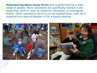 Volunteering takes many forms and is performed by a wide
range of people. Many volunteers are specifically trained in the
areas they work in, such as medicine, education, or emergency
rescue. Other volunteers serve on an as-needed basis, such as in
response to a natural disaster or for a beach-cleanup.
 