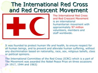 The International Red Cross
   and Red Crescent Movement
                                        The International Red Cross
                                        and Red Crescent Movement
                                        is an international
                                        humanitarian movement with
                                        approximately 97 million
                                        volunteers, members and
                                        staff worldwide.




It was founded to protect human life and health, to ensure respect for
all human beings, and to prevent and alleviate human suffering, without
any discrimination based on nationality, race, sex, religious beliefs, class
or political opinions.
The International Committee of the Red Cross (ICRC) which is a part of
The Movement was awarded the Nobel Peace Prize on three occasions
(in 1917, 1944 and 1963)
 