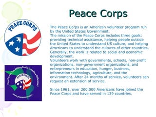 Peace Corps
The Peace Corps is an American volunteer program run
by the United States Government.
The mission of the Peace Corps includes three goals:
providing technical assistance, helping people outside
the United States to understand US culture, and helping
Americans to understand the cultures of other countries.
Generally, the work is related to social and economic
development.
Volunteers work with governments, schools, non-profit
organizations, non-government organizations, and
entrepreneurs in education, hunger, business,
information technology, agriculture, and the
environment. After 24 months of service, volunteers can
request an extension of service.

Since 1961, over 200,000 Americans have joined the
Peace Corps and have served in 139 countries.
 