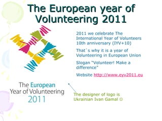 The European year of
 Volunteering 2011
         2011 we celebrate The
         International Year of Volunteers
         10th anniversary (IYV+10)
         That`s why it is a year of
         Volunteering in European Union
         Slogan “Volunteer! Make a
         difference”
         Website http://www.eyv2011.eu



        The designer of logo is
        Ukrainian Ivan Gamal 
 