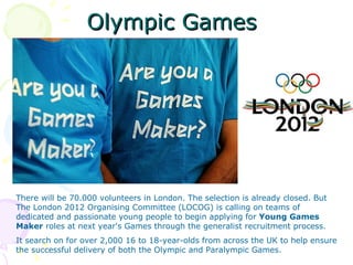 Olympic Games




There will be 70.000 volunteers in London. The selection is already closed. But
The London 2012 Organising Committee (LOCOG) is calling on teams of
dedicated and passionate young people to begin applying for Young Games
Maker roles at next year's Games through the generalist recruitment process.
It search on for over 2,000 16 to 18-year-olds from across the UK to help ensure
the successful delivery of both the Olympic and Paralympic Games.
 