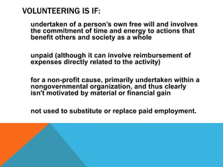 VOLUNTEERING IS IF:
undertaken of a person’s own free will and involves
the commitment of time and energy to actions that
benefit others and society as a whole

unpaid (although it can involve reimbursement of
expenses directly related to the activity)
for a non-profit cause, primarily undertaken within a
nongovernmental organization, and thus clearly
isn't motivated by material or financial gain
not used to substitute or replace paid employment.

 