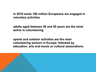 in 2010 some 100 million Europeans are engaged in
voluntary activities

adults aged between 30 and 50 years are the most
active in volunteering
sports and outdoor activities are the main
volunteering sectors in Europe, followed by
education, arts and music or cultural associations

 