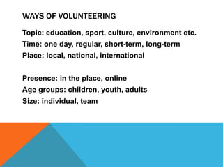 WAYS OF VOLUNTEERING
Topic: education, sport, culture, environment etc.
Time: one day, regular, short-term, long-term
Place: local, national, international
Presence: in the place, online
Age groups: children, youth, adults

Size: individual, team

 