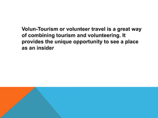Volun-Tourism or volunteer travel is a great way
of combining tourism and volunteering. It
provides the unique opportunity to see a place
as an insider

 