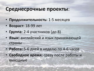 Среднесрочные проекты:
•
•
•
•

Продолжительность: 1-5 месяцев
Возраст: 18-99 лет
Группа: 2-4 участников (до 8)
Язык: английский и язык принимающей
страны
• Работа: 5-6 дней в неделю по 4-6 часов
• Свободное время: сразу после работы и
выходные

 