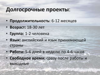 Долгосрочные проекты:
•
•
•
•

Продолжительность: 6-12 месяцев
Возраст: 18-30 лет
Группа: 1-2 человека
Язык: английский и язык принимающей
страны
• Работа: 5-6 дней в неделю по 4-6 часов
• Свободное время: сразу после работы и
выходные

 