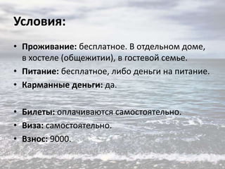 Условия:
• Проживание: бесплатное. В отдельном доме,
в хостеле (общежитии), в гостевой семье.
• Питание: бесплатное, либо деньги на питание.
• Карманные деньги: да.
• Билеты: оплачиваются самостоятельно.
• Виза: самостоятельно.
• Взнос: 9000.

 