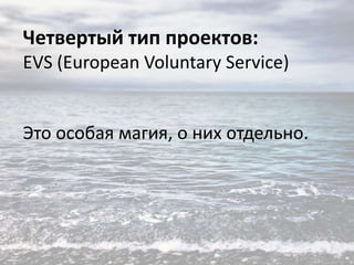 Четвертый тип проектов:
EVS (European Voluntary Service)

Это особая магия, о них отдельно.

 