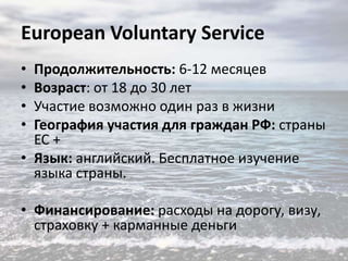 European Voluntary Service
•
•
•
•

Продолжительность: 6-12 месяцев
Возраст: от 18 до 30 лет
Участие возможно один раз в жизни
География участия для граждан РФ: страны
ЕС +
• Язык: английский. Бесплатное изучение
языка страны.
• Финансирование: расходы на дорогу, визу,
страховку + карманные деньги

 