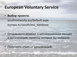 European Voluntary Service
• Выбор проекта:
youthnetworks.eu/Default.aspx
europa.eu/youth/evs_database
• Отправляете резюме и мотивационное письмо
в организации, проекты которых вы выбрали.
• Получаете ответ от организаций.

 