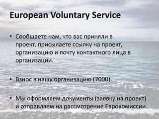European Voluntary Service
• Сообщаете нам, что вас приняли в
проект, присылаете ссылку на проект,
организацию и почту контактного лица в
организации.
• Взнос в нашу организацию (7000).
• Мы оформляем документы (заявку на проект)
и отправляем на рассмотрение Еврокомиссии.

 