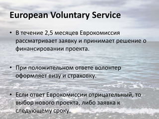 European Voluntary Service
• В течение 2,5 месяцев Еврокомиссия
рассматривает заявку и принимает решение о
финансировании проекта.
• При положительном ответе волонтер
оформляет визу и страховку.
• Если ответ Еврокомиссии отрицательный, то
выбор нового проекта, либо заявка к
следующему сроку.

 