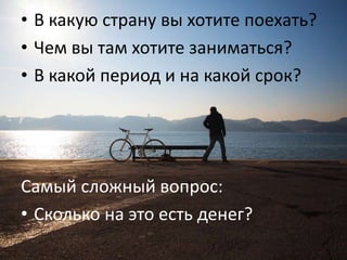 • В какую страну вы хотите поехать?
Подумайте о трех вещах. Или хотя
бы об вы там хотите заниматься?
• Чем одной:
• В какой период и на какой срок?

Самый сложный вопрос:
• Сколько на это есть денег?

 
