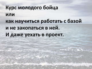 Курс молодого бойца
или
как научиться работать с базой
и не закопаться в ней.
И даже уехать в проект.

 