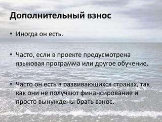Дополнительный взнос
• Иногда он есть.
• Часто, если в проекте предусмотрена
языковая программа или другое обучение.

• Часто он есть в развивающихся странах, так
как они не получают финансирование и
просто вынуждены брать взнос.

 
