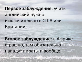 Первое заблуждение: учить
английский нужно
исключительно в США или
Британии.
Второе заблуждение: в Африке
страшно, там обязательно
нападут пираты и вообще.

 