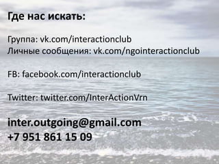 Где нас искать:
Группа: vk.com/interactionclub
Личные сообщения: vk.com/ngointeractionclub
FB: facebook.com/interactionclub
Twitter: twitter.com/InterActionVrn

inter.outgoing@gmail.com
+7 951 861 15 09

 