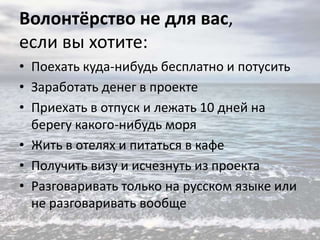 Волонтёрство не для вас,
если вы хотите:
• Поехать куда-нибудь бесплатно и потусить
• Заработать денег в проекте
• Приехать в отпуск и лежать 10 дней на
берегу какого-нибудь моря
• Жить в отелях и питаться в кафе
• Получить визу и исчезнуть из проекта
• Разговаривать только на русском языке или
не разговаривать вообще

 