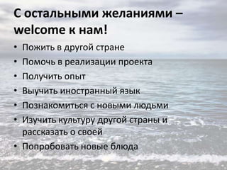 С остальными желаниями –
welcome к нам!
•
•
•
•
•
•

Пожить в другой стране
Помочь в реализации проекта
Получить опыт
Выучить иностранный язык
Познакомиться с новыми людьми
Изучить культуру другой страны и
рассказать о своей
• Попробовать новые блюда

 