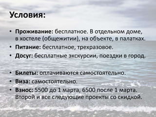 Условия:
• Проживание: бесплатное. В отдельном доме,
в хостеле (общежитии), на объекте, в палатках.
• Питание: бесплатное, трехразовое.
• Досуг: бесплатные экскурсии, поездки в город.
• Билеты: оплачиваются самостоятельно.
• Виза: самостоятельно.
• Взнос: 5500 до 1 марта, 6500 после 1 марта.
Второй и все следующие проекты со скидкой.

 
