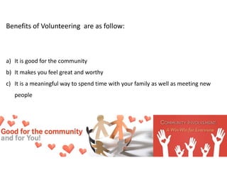 Benefits of Volunteering are as follow:
a) It is good for the community
b) It makes you feel great and worthy
c) It is a meaningful way to spend time with your family as well as meeting new
people
 