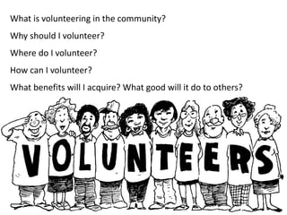 What is volunteering in the community?
Why should I volunteer?
Where do I volunteer?
How can I volunteer?
What benefits will I acquire? What good will it do to others?
 