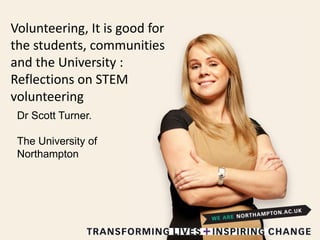 Volunteering, It is good for
the students, communities
and the University :
Reflections on STEM
volunteering
Dr Scott Turner.
The University of
Northampton
 