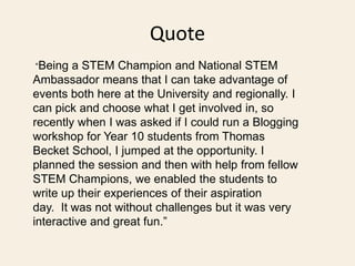 Quote
“Being a STEM Champion and National STEM
Ambassador means that I can take advantage of
events both here at the Unive...